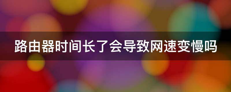 路由器时间长了会导致网速变慢吗 路由器时间长了会导致网速变慢吗为什么