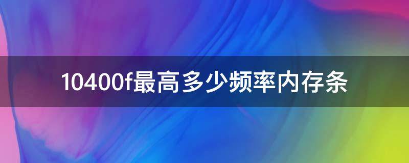 10400f最高多少频率内存条（10400f支持多少频率的内存条）