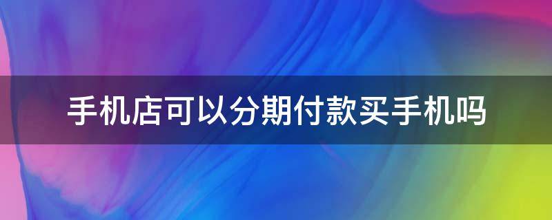 手机店可以分期付款买手机吗 手机店可以分期付款吗