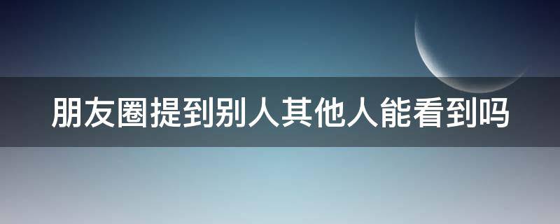 朋友圈提到别人其他人能看到吗（朋友圈提到某人别人看得到吗）