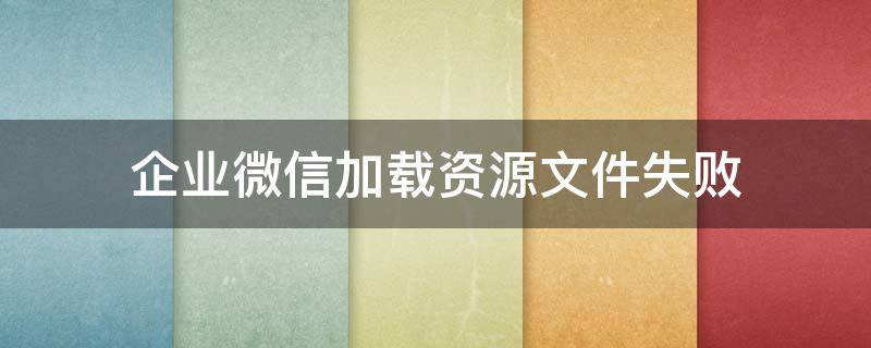 企业微信加载资源文件失败 企业微信下载文件失败