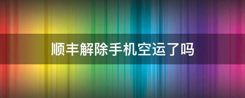 顺丰解除手机空运了吗 2021顺丰解除手机空运了吗