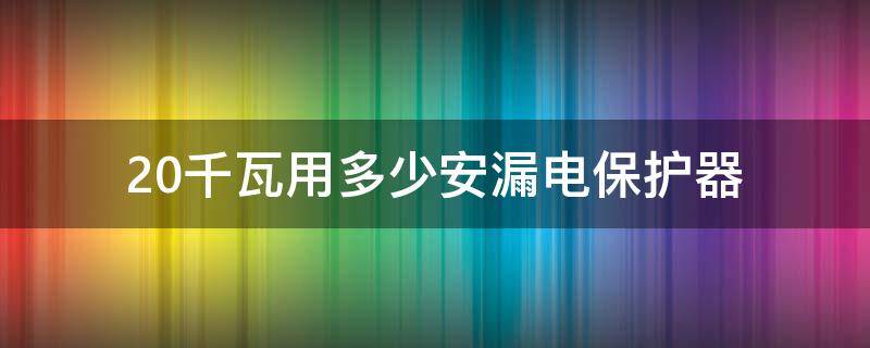 20千瓦用多少安漏电保护器 20安漏电保护器能带多少千瓦