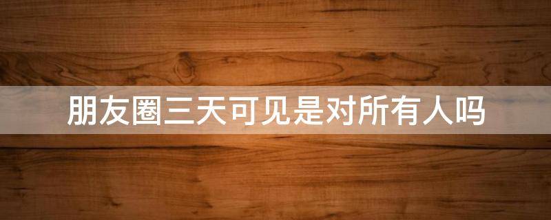 朋友圈三天可见是对所有人吗 朋友圈三天可见是对所有人吗还是只是好友