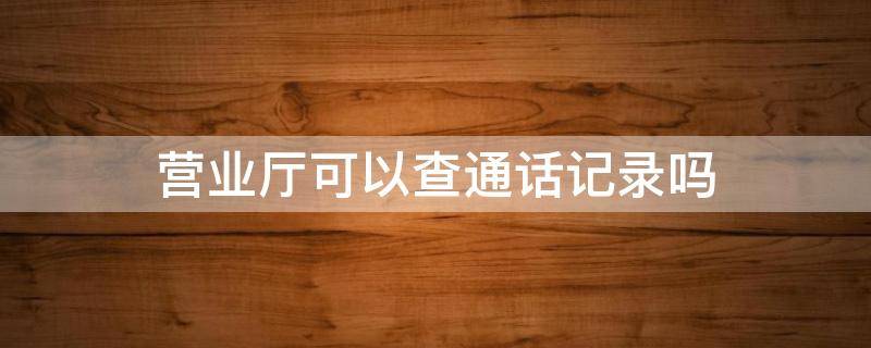 营业厅可以查通话记录吗（电信营业厅可以查通话记录吗）