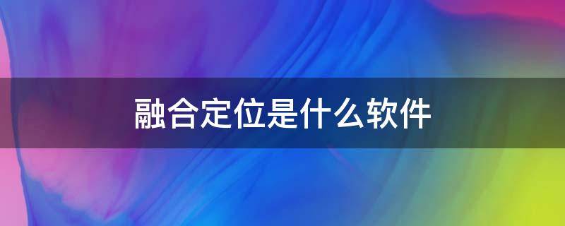 融合定位是什么软件（融合定位是什么软件怎么卸载）