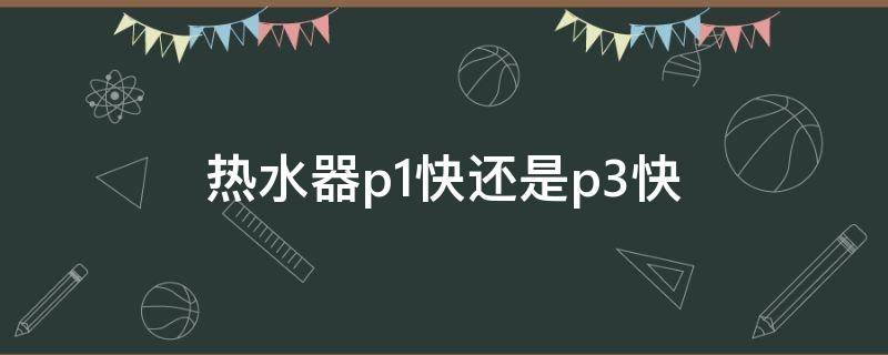 热水器p1快还是p3快（电热水器是p1快还是p3）
