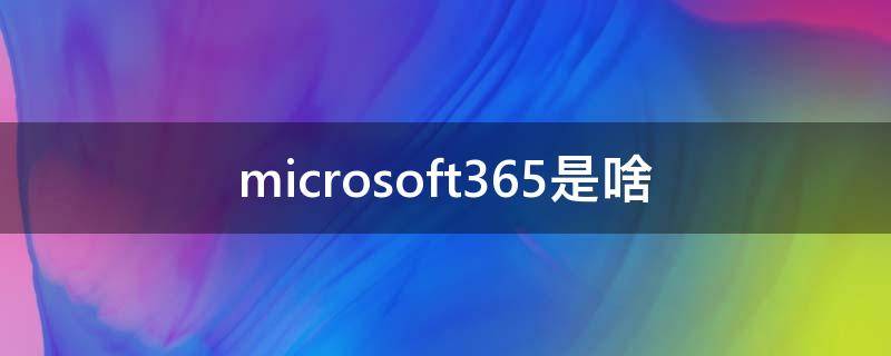 microsoft365是啥（Microsoft365是啥）
