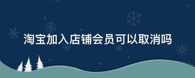 淘宝加入店铺会员可以取消吗（淘宝店铺的会员可以取消吗）