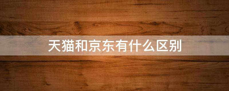 天猫和京东有什么区别（天猫和京东有什么区别?哪个好?）