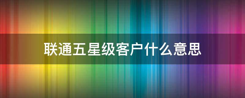 联通五星级客户什么意思（联通五星级客户什么意思人与人在一起的概率）