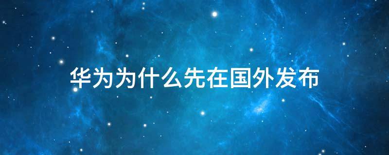 华为为什么先在国外发布 华为在外国上市了吗