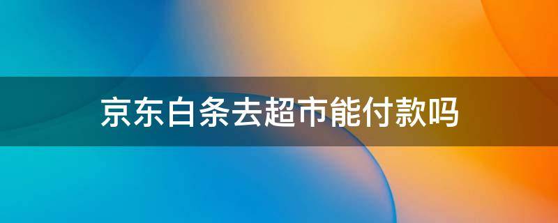 京东白条去超市能付款吗 超市购物可以用京东白条支付吗