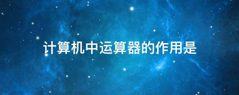 计算机中运算器的作用是（计算机中运算器的作用是完成各种算术运算和逻辑运算）