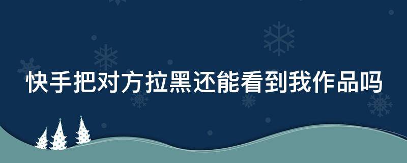 快手把对方拉黑还能看到我作品吗（快手把对方拉黑还能看到我作品吗知乎）