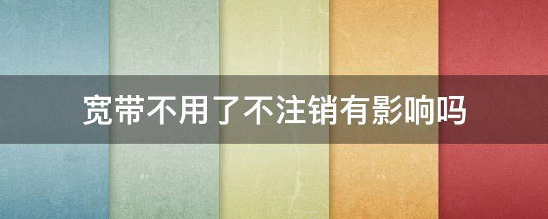 宽带不用了不注销有影响吗（电信宽带不用了不注销有影响吗）