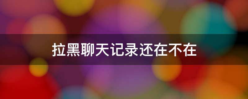 拉黑聊天记录还在不在（拉黑是不是聊天记录没了）