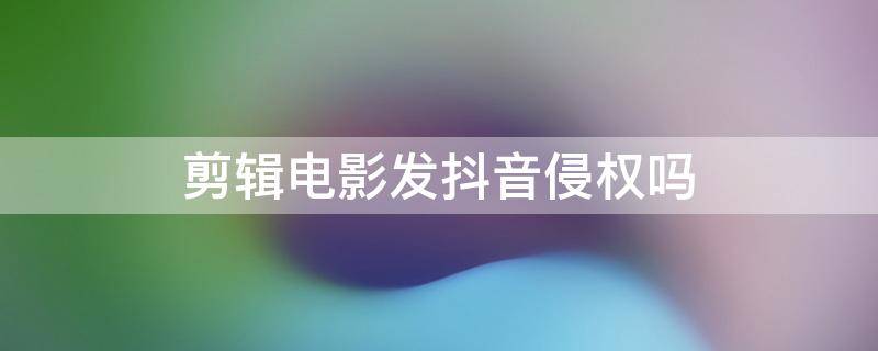 剪辑电影发抖音侵权吗 剪辑电影发抖音算侵权吗