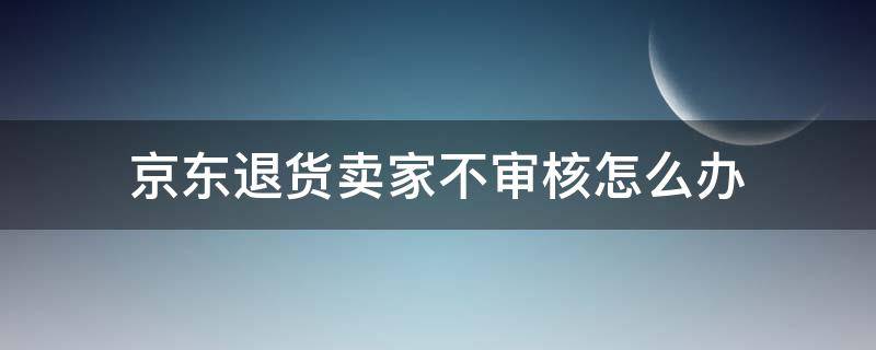京东退货卖家不审核怎么办 京东退款审核卖家不处理