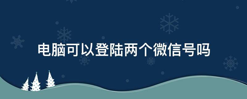 电脑可以登陆两个微信号吗 电脑怎么可以登陆两个微信号