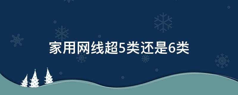 家用网线超5类还是6类（家用网线是用超5类还是6类）