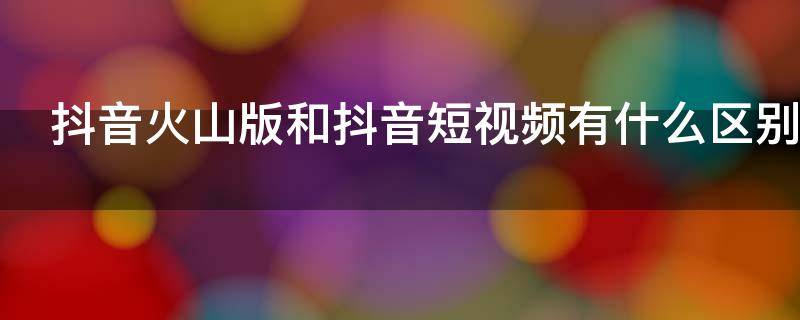 抖音火山版和抖音短视频有什么区别（抖音火山版和抖音短视频有什么区别呢）