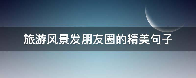 旅游风景发朋友圈的精美句子（旅游发景色朋友圈的精美句子）