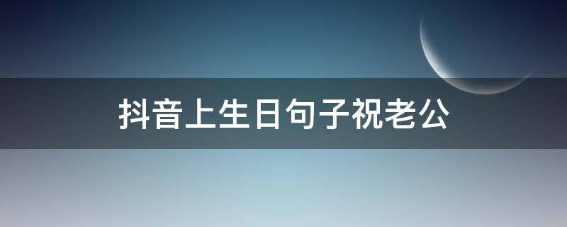 抖音上生日句子祝老公（抖音上很火的祝老公生日句子）