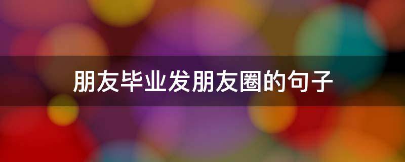 朋友毕业发朋友圈的句子（毕业发朋友圈的长句子）