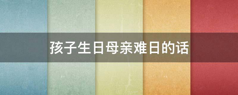 孩子生日母亲难日的话（孩子的生日母亲的难日祝福语）