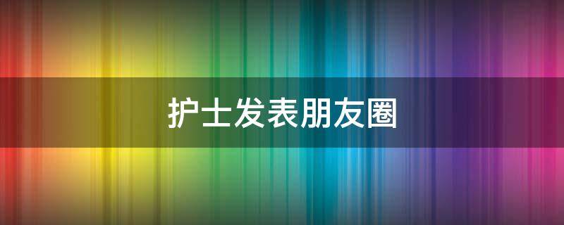 护士发表朋友圈 关于护士发的朋友圈