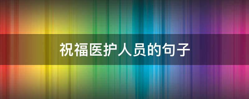 祝福医护人员的句子 为医护人员送祝福的话