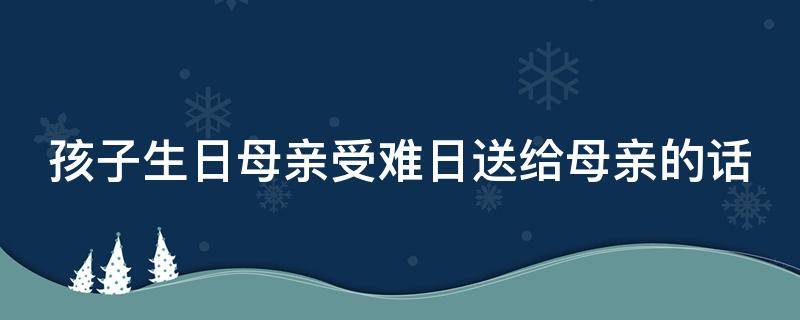 孩子生日母亲受难日送给母亲的话（孩子的生日母亲的受难日怎么说）