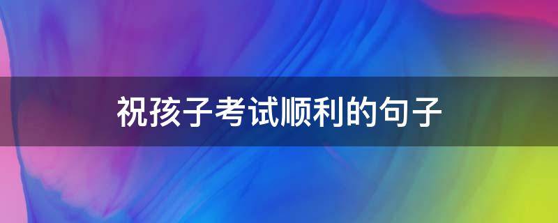 祝孩子考试顺利的句子（祝孩子考试顺利的句子三年级）
