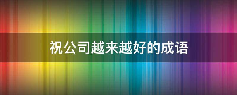 祝公司越来越好的成语 祝公司越来越好的成语接龙