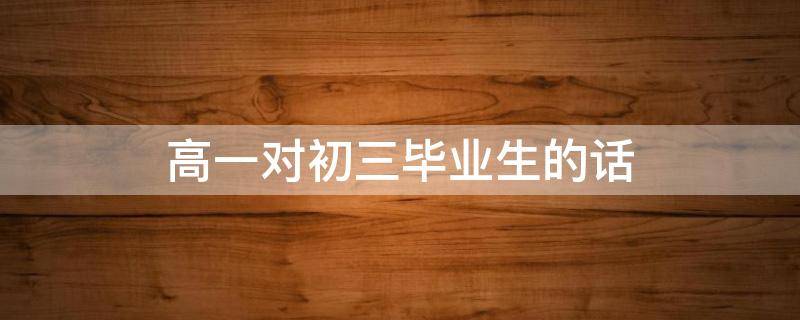 高一对初三毕业生的话 高三毕业生送给高一新生的话