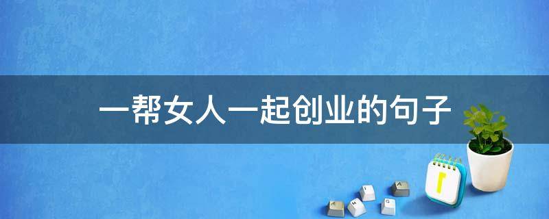 一帮女人一起创业的句子 两个人一起创业的句子
