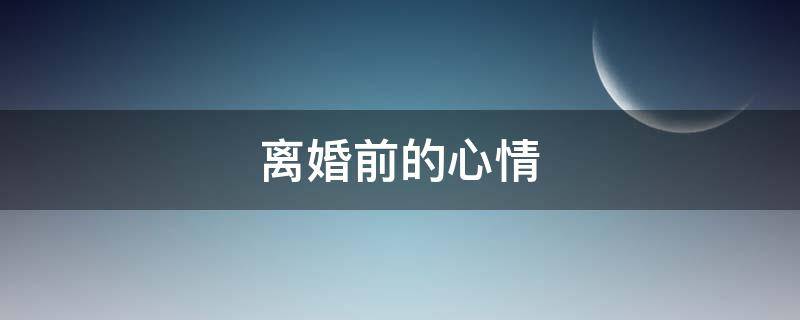 离婚前的心情（离婚前的心情感悟）