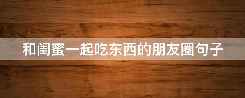 和闺蜜一起吃东西的朋友圈句子 和闺蜜一起吃东西的说说