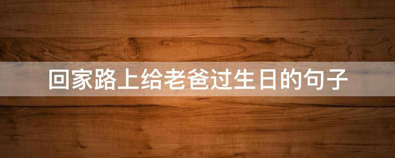 回家路上给老爸过生日的句子（给爸爸过生日的句子）