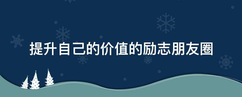 提升自己的价值的励志朋友圈（提升自己的价值的励志朋友圈早安）