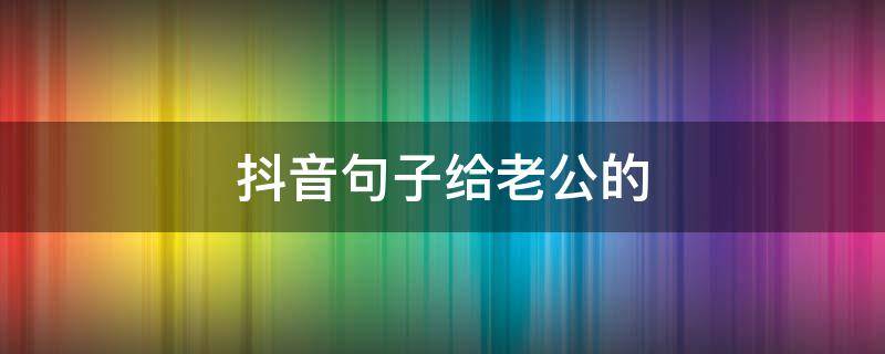 抖音句子给老公的 抖音写给老公的情话