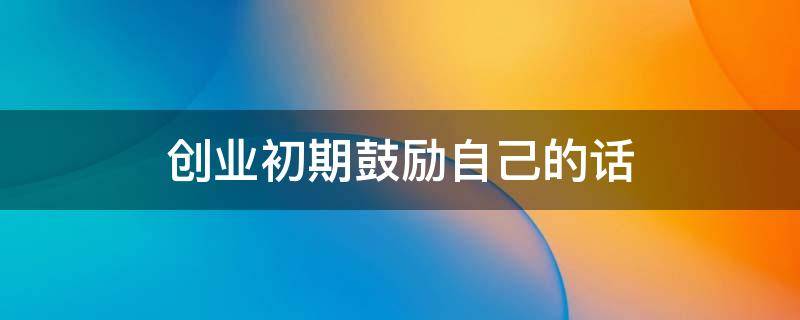 创业初期鼓励自己的话（创业路上鼓励自己的话）