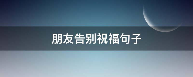 朋友告别祝福句子（朋友告别的祝福语）
