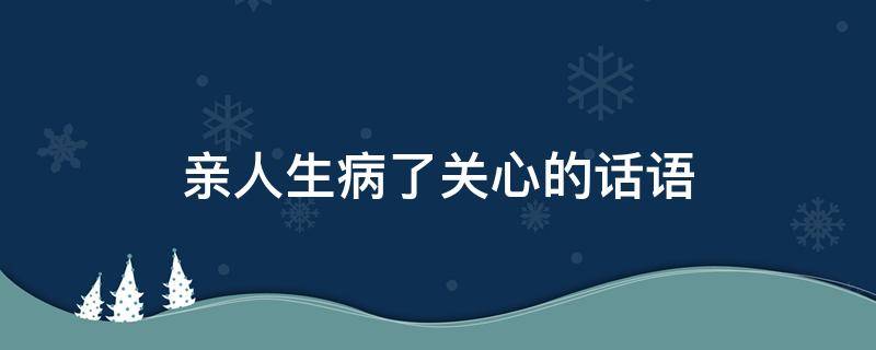亲人生病了关心的话语（亲人生病了关心的短句）