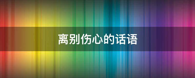 离别伤心的话语（伤感离别的话语大全）