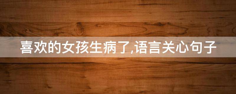 喜欢的女孩生病了,语言关心句子 喜欢的女生生病了怎么说