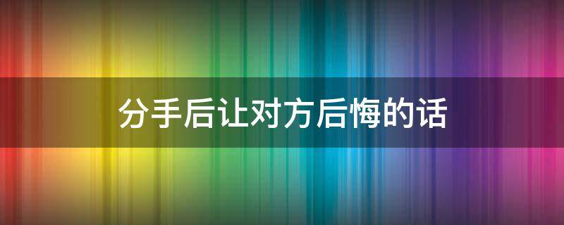 分手后让对方后悔的话（分手后怎么说让对方后悔）