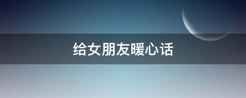 给女朋友暖心话（给女朋友暖心话异地恋）