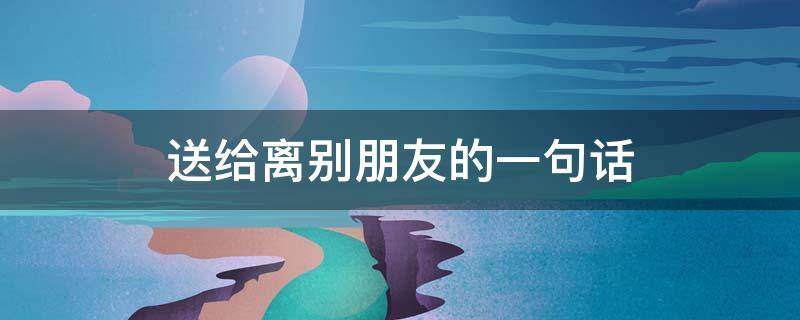 送给离别朋友的一句话 送给离别朋友的一句感动的话